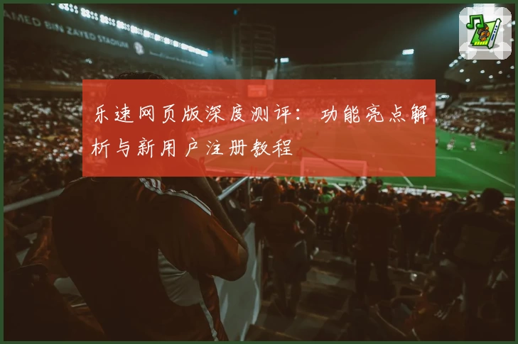 乐速网页版深度测评：功能亮点解析与新用户注册教程