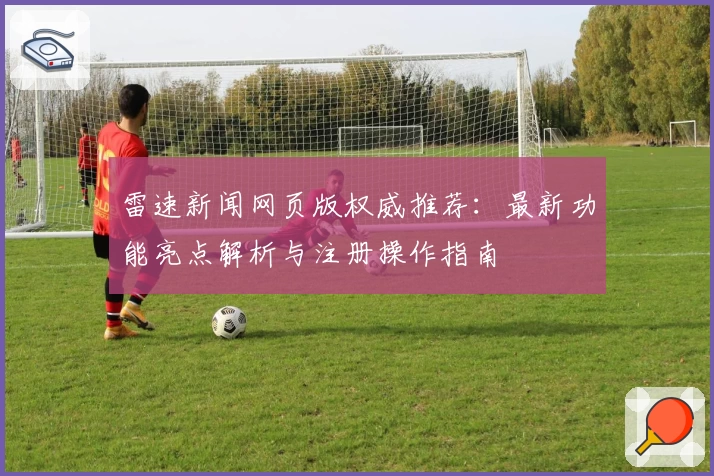 雷速新闻网页版权威推荐:最新功能亮点解析与注册操作指南
