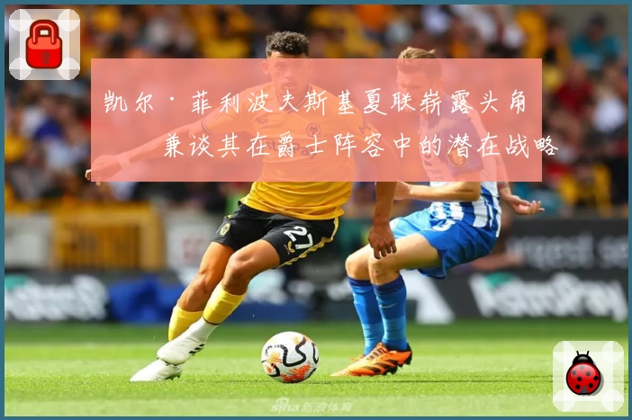 凯尔·菲利波夫斯基夏联崭露头角,兼谈其在爵士阵容中的潜在战略价值
