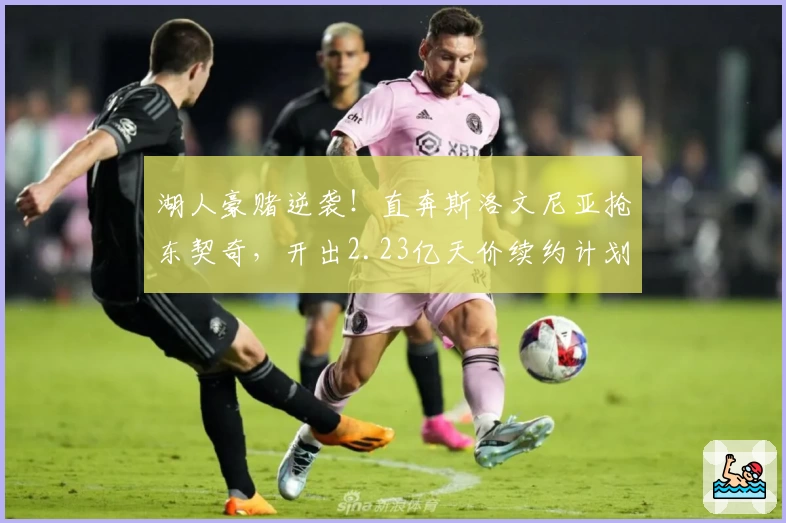 湖人豪赌逆袭！直奔斯洛文尼亚抢东契奇，开出2.23亿天价续约计划