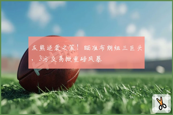 灰熊逆袭之策！瞄准布朗组三巨头，3方交易掀重磅风暴