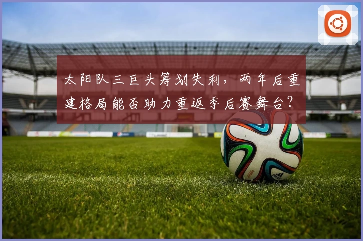 太阳队三巨头筹划失利,两年后重建格局能否助力重返季后赛舞台?