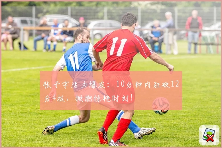 张子宇活力爆发：10分钟内狂砍12分4板，掀燃惊艳时刻！