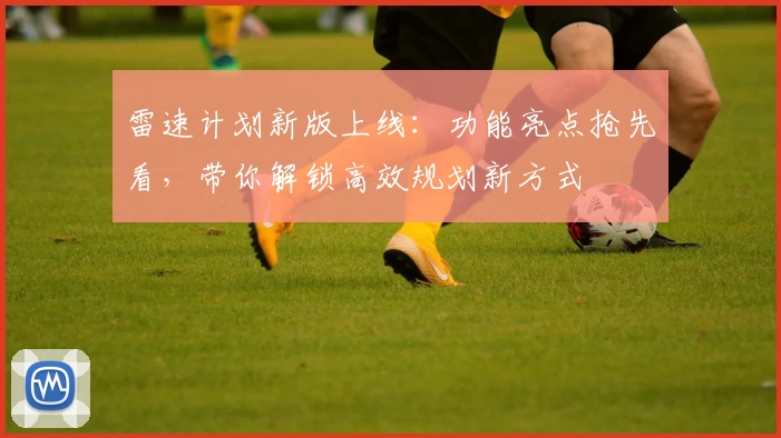 雷速计划新版上线：功能亮点抢先看，带你解锁高效规划新方式