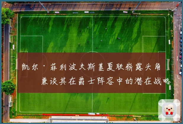 凯尔·菲利波夫斯基夏联崭露头角，兼谈其在爵士阵容中的潜在战略价值