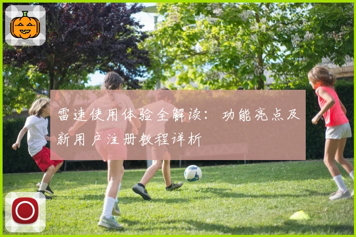 雷速使用体验全解读：功能亮点及新用户注册教程详析